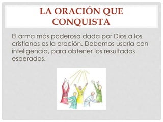 LA ORACIÓN QUE 
CONQUISTA 
El arma más poderosa dada por Dios a los 
cristianos es la oración. Debemos usarla con 
inteligencia, para obtener los resultados 
esperados. 
 