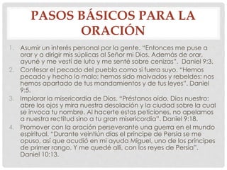 PASOS BÁSICOS PARA LA 
ORACIÓN 
1. Asumir un interés personal por la gente. “Entonces me puse a 
orar y a dirigir mis súplicas al Señor mi Dios. Además de orar, 
ayuné y me vestí de luto y me senté sobre cenizas”. Daniel 9:3. 
2. Confesar el pecado del pueblo como si fuera suyo. “Hemos 
pecado y hecho lo malo; hemos sido malvados y rebeldes; nos 
hemos apartado de tus mandamientos y de tus leyes”. Daniel 
9:5. 
3. Implorar la misericordia de Dios. “Préstanos oído, Dios nuestro; 
abre los ojos y mira nuestra desolación y la ciudad sobre la cual 
se invoca tu nombre. Al hacerte estas peticiones, no apelamos 
a nuestra rectitud sino a tu gran misericordia”. Daniel 9:18. 
4. Promover con la oración perseverante una guerra en el mundo 
espiritual. “Durante veintiún días el príncipe de Persia se me 
opuso, así que acudió en mi ayuda Miguel, uno de los príncipes 
de primer rango. Y me quedé allí, con los reyes de Persia”. 
Daniel 10:13. 
 