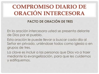 COMPROMISO DIARIO DE 
ORACIÓN INTERCESORA 
PACTO DE ORACIÓN DE TRES 
En la oración intercesora usted se presenta delante 
de Dios por el pueblo. 
Esta oración le puede llevar a buscar cada día al 
Señor en privado, uniéndose todos como iglesia o en 
grupos de tres. 
La clave es incluir a las personas que Dios va a traer 
mediante la evangelización, para que les cuidemos 
y edifiquemos. 
 