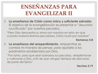 ENSEÑANZAS PARA 
EVANGELIZAR II 
3. La enseñanza de Cristo como único y suficiente salvador. 
El objetivo de la evangelización es presentar a “Jesucristo 
crucificado” por nuestros pecados. 
“Pero Dios demuestra su amor por nosotros en esto: en que 
cuando todavía éramos pecadores, Cristo murió por nosotros” 
Romanos 5:8 
4. La enseñanza del arrepentimiento. Arrepentirse es 
cambia mi manera de pensar, para ajustarla a los 
parámetros establecidos por Dios. 
“Por tanto, para que sean borrados sus pecados, arrepiéntanse 
y vuélvanse a Dios, a fin de que vengan tiempos de descanso 
de parte del Señor” 
Hechos 3:19 
 