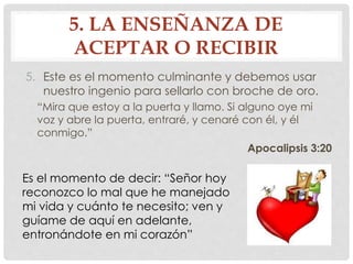 5. LA ENSEÑANZA DE 
ACEPTAR O RECIBIR 
5. Este es el momento culminante y debemos usar 
nuestro ingenio para sellarlo con broche de oro. 
“Mira que estoy a la puerta y llamo. Si alguno oye mi 
voz y abre la puerta, entraré, y cenaré con él, y él 
conmigo.” 
Apocalipsis 3:20 
Es el momento de decir: “Señor hoy 
reconozco lo mal que he manejado 
mi vida y cuánto te necesito; ven y 
guíame de aquí en adelante, 
entronándote en mi corazón” 
 
