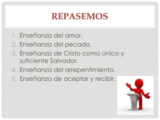 REPASEMOS 
1. Enseñanza del amor. 
2. Enseñanza del pecado. 
3. Enseñanza de Cristo como único y 
suficiente Salvador. 
4. Enseñanza del arrepentimiento. 
5. Enseñanza de aceptar y recibir. 
 