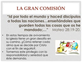 LA GRAN COMISIÓN 
“Id por todo el mundo y haced discípulos 
a todas las naciones…enseñándoles que 
guarden todas las cosas que os he 
mandado;…” Mateo 28:19-20. 
• En estos tiempos de avivamiento 
la iglesia tiene un gran desafío en 
su camino, ¿Cómo retener cada 
alma que se decide por Cristo 
con el fin de seguirlo?. 
• Tomemos este privilegio con la 
responsabilidad y seriedad que 
éste demanda. 
 
