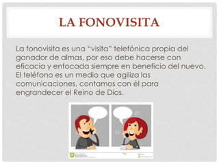 LA FONOVISITA 
La fonovisita es una “visita” telefónica propia del 
ganador de almas, por eso debe hacerse con 
eficacia y enfocada siempre en beneficio del nuevo. 
El teléfono es un medio que agiliza las 
comunicaciones, contamos con él para 
engrandecer el Reino de Dios. 
 