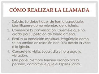CÓMO REALIZAR LA LLAMADA 
1. Salude. Lo debe hacer de forma agradable, 
identifíquese como miembro de la iglesia. 
2. Comience la conversación. Cuéntele que ha 
orado por su petición de forma amena. 
3. Evalúe su condición espiritual. Pregúntele como 
se ha sentido en relación con Dios desde la visita 
a la iglesia. 
4. Concrete la visita. Lugar, día y hora para la 
visitación. 
5. Ore por él. Siempre termine orando por la 
persona, conforme le guíe el Espíritu Santo. 
 