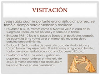 VISITACIÓN 
Jesús sabía cuán importante era la visitación por eso, se 
tomó el tiempo para enseñarla y realizarla. 
• En Mateo 8:14-15. Vemos como el Maestro visitó la casa de la 
suegra de Pedro, allí oró por ella y le sanó de la fiebre. 
• En Lucas 19:1-10 fue a la casa de Zaqueo, el publicano, después 
de esta visita él no volvió a ser el mismo, dio muestras de su 
genuino arrepentimiento. 
• En Juan 11:36. Las visitas de Jesús a la casa de Marta, María y 
Lázaro fueron muy especiales. Él se hizo muy amigo de la familia, 
tanto que se comentaba cuando amaba Jesús a Lázaro. 
• En Marcos 6:7-11. Las visitas jugaban un 
papel muy importante en el ministerio de 
Jesús. Él mismo entrenó a sus discípulos, y 
los envió de dos en dos a realizarlas. 
 