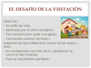 EL DESAFÍO DE LA VISITACIÓN 
Debe ser: 
• Un estilo de vida. 
• Motivada por el amor al prójimo. 
• Tan normal como asistir a la iglesia. 
• Venciendo nuestros temores y 
prejuicios de tipo intelectual, social, racial, edad u 
otros. 
• Un compromiso con Dios de ir y obedecer tal 
como lo hizo Ananías. 
• Para el crecimiento del Reino . 
 