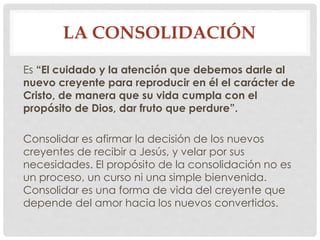 LA CONSOLIDACIÓN 
Es “El cuidado y la atención que debemos darle al 
nuevo creyente para reproducir en él el carácter de 
Cristo, de manera que su vida cumpla con el 
propósito de Dios, dar fruto que perdure”. 
Consolidar es afirmar la decisión de los nuevos 
creyentes de recibir a Jesús, y velar por sus 
necesidades. El propósito de la consolidación no es 
un proceso, un curso ni una simple bienvenida. 
Consolidar es una forma de vida del creyente que 
depende del amor hacia los nuevos convertidos. 
 