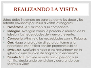 REALIZANDO LA VISITA 
Usted debe ir siempre en parejas, como los doce y los 
setenta enviados por Jesús a visitar los hogares. 
1. Preséntese. A si mismo y a su compañero. 
2. Indague. Averigüe cómo le pareció la reunión de la 
iglesia y las necesidades del nuevo creyente. 
3. Comparta. Ministre a las necesidades con la Palabra. 
4. Ore. Haga una oración directa conforme a la 
necesidad especifica con las promesas bíblica. 
5. Involucre. Motívele a asistir a las actividades de la 
iglesia, a una reunión de hogar o un encuentro. 
6. Desate Paz. Termine orando por la persona y su 
familia, declarando bendición y desatando paz 
sobre sus vidas. 
 