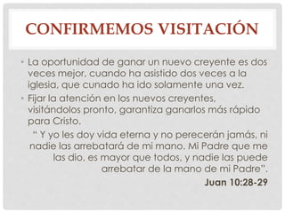 CONFIRMEMOS VISITACIÓN 
• La oportunidad de ganar un nuevo creyente es dos 
veces mejor, cuando ha asistido dos veces a la 
iglesia, que cunado ha ido solamente una vez. 
• Fijar la atención en los nuevos creyentes, 
visitándolos pronto, garantiza ganarlos más rápido 
para Cristo. 
“ Y yo les doy vida eterna y no perecerán jamás, ni 
nadie las arrebatará de mi mano. Mi Padre que me 
las dio, es mayor que todos, y nadie las puede 
arrebatar de la mano de mi Padre”. 
Juan 10:28-29 
 