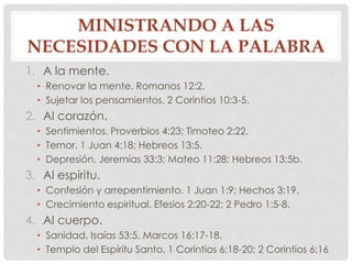 MINISTRANDO A LAS 
NECESIDADES CON LA PALABRA 
1. A la mente. 
• Renovar la mente. Romanos 12:2. 
• Sujetar los pensamientos. 2 Corintios 10:3-5. 
2. Al corazón. 
• Sentimientos. Proverbios 4:23; Timoteo 2:22. 
• Temor. 1 Juan 4:18; Hebreos 13:5. 
• Depresión. Jeremías 33:3; Mateo 11:28; Hebreos 13:5b. 
3. Al espíritu. 
• Confesión y arrepentimiento. 1 Juan 1:9; Hechos 3:19. 
• Crecimiento espiritual. Efesios 2:20-22; 2 Pedro 1:5-8. 
4. Al cuerpo. 
• Sanidad. Isaías 53:5. Marcos 16:17-18. 
• Templo del Espíritu Santo. 1 Corintios 6:18-20; 2 Corintios 6:16 
 