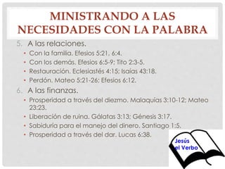 MINISTRANDO A LAS 
NECESIDADES CON LA PALABRA 
5. A las relaciones. 
• Con la familia. Efesios 5:21, 6:4. 
• Con los demás. Efesios 6:5-9; Tito 2:3-5. 
• Restauración. Eclesiastés 4:15; Isaías 43:18. 
• Perdón. Mateo 5:21-26; Efesios 6:12. 
6. A las finanzas. 
• Prosperidad a través del diezmo. Malaquías 3:10-12; Mateo 
23:23. 
• Liberación de ruina. Gálatas 3:13; Génesis 3:17. 
• Sabiduría para el manejo del dinero. Santiago 1:5. 
• Prosperidad a través del dar. Lucas 6:38. 
Jesús 
el Verbo 
 
