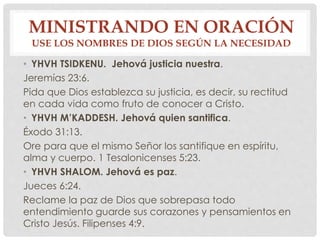 MINISTRANDO EN ORACIÓN 
USE LOS NOMBRES DE DIOS SEGÚN LA NECESIDAD 
• YHVH TSIDKENU. Jehová justicia nuestra. 
Jeremías 23:6. 
Pida que Dios establezca su justicia, es decir, su rectitud 
en cada vida como fruto de conocer a Cristo. 
• YHVH M’KADDESH. Jehová quien santifica. 
Éxodo 31:13. 
Ore para que el mismo Señor los santifique en espíritu, 
alma y cuerpo. 1 Tesalonicenses 5:23. 
• YHVH SHALOM. Jehová es paz. 
Jueces 6:24. 
Reclame la paz de Dios que sobrepasa todo 
entendimiento guarde sus corazones y pensamientos en 
Cristo Jesús. Filipenses 4:9. 
 