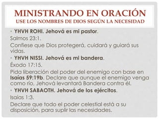 MINISTRANDO EN ORACIÓN 
USE LOS NOMBRES DE DIOS SEGÚN LA NECESIDAD 
• YHVH ROHI. Jehová es mi pastor. 
Salmos 23:1. 
Confiese que Dios protegerá, cuidará y guiará sus 
vidas. 
• YHVH NISSI. Jehová es mi bandera. 
Éxodo 17:15. 
Pida liberación del poder del enemigo con base en 
Isaías 59:19b. Declare que aunque el enemigo venga 
como río, Jehová levantará Bandera contra él. 
• YHVH SABAOTH. Jehová de los ejércitos. 
Isaías 1:3. 
Declare que todo el poder celestial está a su 
disposición, para suplir las necesidades. 
 