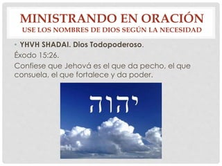 MINISTRANDO EN ORACIÓN 
USE LOS NOMBRES DE DIOS SEGÚN LA NECESIDAD 
• YHVH SHADAI. Dios Todopoderoso. 
Éxodo 15:26. 
Confiese que Jehová es el que da pecho, el que 
consuela, el que fortalece y da poder. 
 