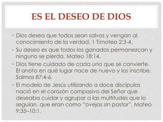 ES EL DESEO DE DIOS 
• Dios desea que todos sean salvos y vengan al 
conocimiento de la verdad. 1 Timoteo 2:3-4. 
• Su deseo es que todos los ganados permanezcan y 
ninguno se pierda. Mateo 18:14. 
• Dios tiene cuidado de cada uno que se convierte. 
El anota en qué lugar nace de nuevo y los inscribe. 
Salmos 87:4-6. 
• El modelo de Jesús utilizando a doce discípulos 
nació en el corazón compasivo del Señor que 
deseaba cuidar y agrupar a las multitudes que lo 
seguían, que eran como “ovejas sin pastor”. Mateo 
9:35–10:1. 
 