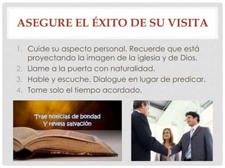 ASEGURE EL ÉXITO DE SU VISITA 
1. Cuide su aspecto personal. Recuerde que está 
proyectando la imagen de la iglesia y de Dios. 
2. Llame a la puerta con naturalidad. 
3. Hable y escuche. Dialogue en lugar de predicar. 
4. Tome solo el tiempo acordado. 
 