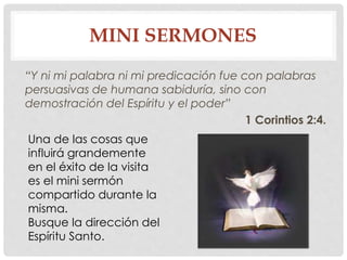 MINI SERMONES 
“Y ni mi palabra ni mi predicación fue con palabras 
persuasivas de humana sabiduría, sino con 
demostración del Espíritu y el poder” 
1 Corintios 2:4. 
Una de las cosas que 
influirá grandemente 
en el éxito de la visita 
es el mini sermón 
compartido durante la 
misma. 
Busque la dirección del 
Espíritu Santo. 
 