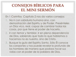 CONSEJOS BÍBLICOS PARA 
EL MINI SERMÓN 
En 1 Corintios Capitulo 2 nos da varios consejos: 
1. No ir con sabiduría humana sino, con 
demostración del Espíritu y de Poder. Presénteles 
un Dios vico, real, capaz de cambiar todas las 
cosas, por que tiene el poder de hacerlo. 
2. Ir con temor y temblor. Ir en plena dependencia 
de Dios, sabiendo que todo lo que hablamos o 
hacemos no es nuestro, sino de Cristo. 
3. Busque la guía del Espíritu Santo. Sólo Él conoce 
los corazones y nos puede revelar lo profundo de 
los hombres de manera que podaos tocar sus 
vidas con el poder de la palabra de Dios. 
 