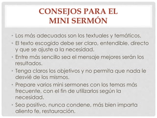 CONSEJOS PARA EL 
MINI SERMÓN 
• Los más adecuados son los textuales y temáticos. 
• El texto escogido debe ser claro, entendible, directo 
y que se ajuste a la necesidad. 
• Entre más sencillo sea el mensaje mejores serán los 
resultados. 
• Tenga claros los objetivos y no permita que nada le 
desvié de los mismos. 
• Prepare varios mini sermones con los temas más 
frecuente, con el fin de utilizarlos según la 
necesidad. 
• Sea positivo, nunca condene, más bien imparta 
aliento fe, restauración. 
 