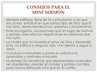 CONSEJOS PARA EL 
MINI SERMÓN 
• Siempre edifique, llene de fe y entusiasmo a los que 
escuchan, enfatice en que somos hijos de Dios, que Él 
nos ama, desea bendecirnos, sanarnos y prosperarnos. 
• Evite los regaños, acusaciones que en lugar de motivar 
y animar, crea efectos negativos en las personas que 
nos oyen. 
• La charla que no muestre el amor de Dios y desarrolla 
la fe, no edifica a ninguna vida, ni le alienta a seguir a 
Jesús. 
• Concluya invitándoles a poner en práctica lo 
aprendido y motíveles a hacerlo. 
• Muéstreles los beneficios que representarían para ellos 
ser obedientes, atender el consejo y probar con Dios, 
pues nunca defrauda a los que en Él confía. 
 