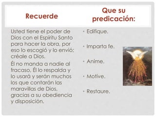 Recuerde 
Usted tiene el poder de 
Dios con el Espíritu Santo 
para hacer la obra, por 
eso lo escogió y lo envió; 
créale a Dios. 
Él no manda a nadie al 
fracaso, Él lo respalda y 
lo usará y serán muchos 
los que contarán las 
maravillas de Dios, 
gracias a su obediencia 
y disposición. 
Que su 
predicación: 
• Edifique. 
• Imparta fe. 
• Aníme. 
• Motíve. 
• Restaure. 
 