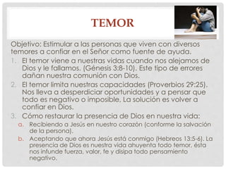 TEMOR 
Objetivo: Estimular a las personas que viven con diversos 
temores a confiar en el Señor como fuente de ayuda. 
1. El temor viene a nuestras vidas cuando nos alejamos de 
Dios y le fallamos. (Génesis 3:8-10). Este tipo de errores 
dañan nuestra comunión con Dios. 
2. El temor limita nuestras capacidades (Proverbios 29:25). 
Nos lleva a desperdiciar oportunidades y a pensar que 
todo es negativo o imposible, La solución es volver a 
confiar en Dios. 
3. Cómo restaurar la presencia de Dios en nuestra vida: 
a. Recibiendo a Jesús en nuestro corazón (conforme la salvación 
de la persona). 
b. Aceptando que ahora Jesús está conmigo (Hebreos 13:5-6). La 
presencia de Dios es nuestra vida ahuyenta todo temor, ésta 
nos infunde fuerza, valor, fe y disipa todo pensamiento 
negativo. 
 