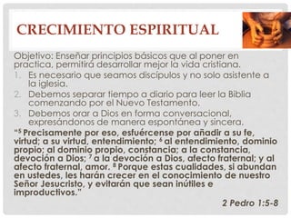 CRECIMIENTO ESPIRITUAL 
Objetivo: Enseñar principios básicos que al poner en 
practica, permitirá desarrollar mejor la vida cristiana. 
1. Es necesario que seamos discípulos y no solo asistente a 
la iglesia. 
2. Debemos separar tiempo a diario para leer la Biblia 
comenzando por el Nuevo Testamento. 
3. Debemos orar a Dios en forma conversacional, 
expresándonos de manera espontánea y sincera. 
“5 Precisamente por eso, esfuércense por añadir a su fe, 
virtud; a su virtud, entendimiento; 6 al entendimiento, dominio 
propio; al dominio propio, constancia; a la constancia, 
devoción a Dios; 7 a la devoción a Dios, afecto fraternal; y al 
afecto fraternal, amor. 8 Porque estas cualidades, si abundan 
en ustedes, les harán crecer en el conocimiento de nuestro 
Señor Jesucristo, y evitarán que sean inútiles e 
improductivos.” 
2 Pedro 1:5-8 
 