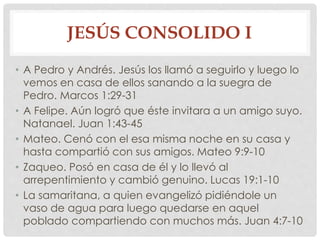 JESÚS CONSOLIDO I 
• A Pedro y Andrés. Jesús los llamó a seguirlo y luego lo 
vemos en casa de ellos sanando a la suegra de 
Pedro. Marcos 1:29-31 
• A Felipe. Aún logró que éste invitara a un amigo suyo. 
Natanael. Juan 1:43-45 
• Mateo. Cenó con el esa misma noche en su casa y 
hasta compartió con sus amigos. Mateo 9:9-10 
• Zaqueo. Posó en casa de él y lo llevó al 
arrepentimiento y cambió genuino. Lucas 19:1-10 
• La samaritana, a quien evangelizó pidiéndole un 
vaso de agua para luego quedarse en aquel 
poblado compartiendo con muchos más. Juan 4:7-10 
 