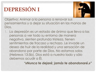 DEPRESIÓN I 
Objetivo: Animar a la persona a renovar sus 
pensamientos y a dejar su situación en las manos de 
Dios. 
1. La depresión es un estado de ánimo que lleva a las 
personas a ver todo su entorno de manera 
negativa, sienten profunda tristeza, tienen 
sentimientos de fracaso y rechazo. Le invade un 
deseo de huir de la realidad y una sensación de 
abandono por parte de Dios. No estamos solos 
(Hebreos 13:5b). Dios está a nuestro lado y sólo 
debemos acudir a Él. 
“«Nunca te dejaré; jamás te abandonaré.»” 
 