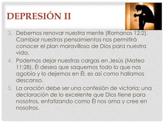DEPRESIÓN II 
3. Debemos renovar nuestra mente (Romanos 12:2). 
Cambiar nuestros pensamientos nos permitirá 
conocer el plan maravilloso de Dios para nuestra 
vida. 
4. Podemos dejar nuestras cargas en Jesús (Mateo 
11:28). Él desea que saquemos todo lo que nos 
agobia y lo dejemos en Él, es así como hallamos 
descanso. 
5. La oración debe ser una confesión de victoria; una 
declaración de lo excelente que Dios tiene para 
nosotros, enfatizando como Él nos ama y cree en 
nosotros. 
 