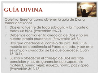 GUÍA DIVINA 
Objetivo: Enseñar como obtener la guía de Dios al 
tomar decisiones. 
1. Dios es la fuente de toda sabiduría y la imparte a 
todos sus hijos. (Proverbios 2:6-7). 
2. Debemos confiar en la dirección de Dios y no en 
nuestra propia prudencia. (Proverbios 3:5-8). 
3. Hay que obedecer el consejo de Dios. Jesús fue 
modelo de obediencia al Padre en todo, y por esto 
es amigo y ayudador de los que obedece. (Juan 
15:10,14). 
4. Buscar y obedecer el consejo de Dios nos trae 
bendición y nos da ganancias que superan lo 
material, buena vejez, riqueza, honra, paz y gozo. 
(Proverbios 3:13-18). 
 