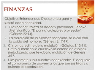FINANZAS 
Objetivo: Entender que Dios se encargará y 
suplirá cada necesidad. 
1. Dios por naturaleza es dador y proveedor. Jehová 
Jireh significa: “Él por naturaleza es proveedor”. 
(Génesis 22:14). 
2. La maldición de la escasez financiera, se inició con 
la caída del hombre. (Génesis 3:17-19). 
3. Cristo nos redime de la maldición (Gálatas 3:13-14). 
Cristo al morir en la cruz llevó la corona de espinas, 
simbolizando que llevaba la maldición de Génesis 
3:17. 
4. Dios promete suplir nuestras necesidades. Él adquiere 
el compromiso de proveer a los que son sus hijos y a 
quienes le obedezcan. 
 