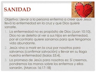 SANIDAD 
Objetivo: Llevar a la persona enferma a creer que Jesús 
llevó la enfermedad en la cruz y que Dios quiere 
sanarle. 
1. La enfermedad no es propósito de Dios (Juan 10:10). 
Dios no se deleita al ver a sus hijos en enfermedad, 
por el contrario quiere sanarnos para que tengamos 
vida abundante. 
2. Jesús vino a morir en la cruz por nosotros para 
salvarnos (confirmar salvación) y llevar en su llaga 
nuestra enfermedad (Isaías 53:4). 
3. La promesa de Jesús para nosotros es: Sí creemos, 
pondremos las manos sobre los enfermos y ellos 
sanarán. (Marcos 16:17-18) 
 