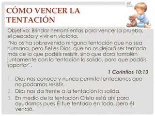 CÓMO VENCER LA 
TENTACIÓN 
Objetivo: Brindar herramientas para vencer la prueba, 
el pecado y vivir en victoria. 
“No os ha sobrevenido ninguna tentación que no sea 
humana, pero fiel es Dios, que no os dejará ser tentado 
más de lo que podéis resistir, sino que dará también 
juntamente con la tentación la salida, para que podáis 
soportar”. 
1 Corintios 10:13 
1. Dios nos conoce y nunca permite tentaciones que 
no podamos resistir. 
2. Dios nos da frente a la tentación la salida. 
3. En medio de la tentación Cristo está ahí para 
ayudarnos pues Él fue tentado en todo, pero él 
venció. 
 