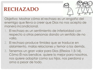 RECHAZADO 
Objetivo: Mostrar cómo el rechazo es un engaño del 
enemigo que lleva a creer que Dios no nos acepta de 
manera incondicional. 
1. El rechazo es un sentimiento de inferioridad con 
respecto a otras personas dando un sentido de no 
valía. 
2. El rechazo produce timidez que se traduce en 
aislamiento, malas relaciones y temor a los demás. 
3. Tenemos un gran valor para Dios (Efesios 1:3-14). 
Cómo Él nos bendice, quiere lo mejor para nosotros, 
nos quiere adoptar como sus hijos, nos perdona y 
ama a pesar de todo. 
 