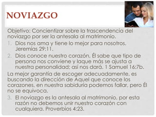 NOVIAZGO 
Objetivo: Concientizar sobre la trascendencia del 
noviazgo por ser la antesala al matrimonio. 
1. Dios nos ama y tiene lo mejor para nosotros. 
Jeremías 29:11. 
2. Dios conoce nuestro corazón, Él sabe que tipo de 
persona nos conviene y laque más se ajusta a 
nuestra personalidad; así nos dará. 1 Samuel 16:7b. 
La mejor garantía de escoger adecuadamente, es 
buscando la dirección de Aquel que conoce los 
corazones, en nuestra sabiduría podemos fallar, pero Él 
no se equivoca. 
3. El noviazgo es la antesala al matrimonio, por esta 
razón no debemos unir nuestro corazón con 
cualquiera. Proverbios 4:23. 
 