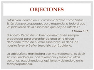 OBJECIONES 
“Más bien, honren en su corazón a *Cristo como Señor. 
Estén siempre preparados para responder a todo el que 
les pida razón de la esperanza que hay en ustedes.” 
1 Pedro 3:15 
El Apóstol Pedro da un buen consejo: Estén siempre 
preparados para presentar defensa ante el que 
demande razón de nuestra esperanza, es decir, de 
nuestra fe en el Señor Jesucristo con Sabiduría. 
La sabiduría se manifestará con mansedumbre, es decir 
sin contienda ni ira, con reverencia y respeto a otras 
personas, escuchando sus opiniones y dejando a un la 
toda prepotencia. 
 