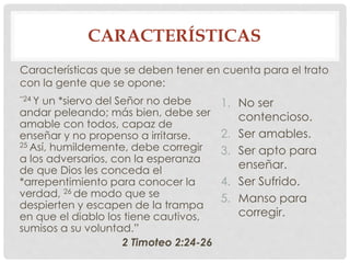 CARACTERÍSTICAS 
Características que se deben tener en cuenta para el trato 
con la gente que se opone: 
“24 Y un *siervo del Señor no debe 
andar peleando; más bien, debe ser 
amable con todos, capaz de 
enseñar y no propenso a irritarse. 
25Así, humildemente, debe corregir 
a los adversarios, con la esperanza 
de que Dios les conceda el 
*arrepentimiento para conocer la 
verdad, 26 de modo que se 
despierten y escapen de la trampa 
en que el diablo los tiene cautivos, 
sumisos a su voluntad.” 
2 Timoteo 2:24-26 
1. No ser 
contencioso. 
2. Ser amables. 
3. Ser apto para 
enseñar. 
4. Ser Sufrido. 
5. Manso para 
corregir. 
 