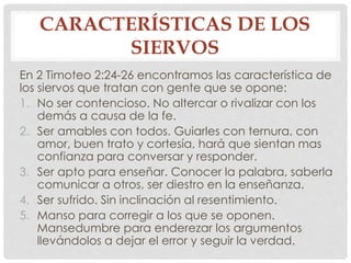 CARACTERÍSTICAS DE LOS 
SIERVOS 
En 2 Timoteo 2:24-26 encontramos las característica de 
los siervos que tratan con gente que se opone: 
1. No ser contencioso. No altercar o rivalizar con los 
demás a causa de la fe. 
2. Ser amables con todos. Guiarles con ternura, con 
amor, buen trato y cortesía, hará que sientan mas 
confianza para conversar y responder. 
3. Ser apto para enseñar. Conocer la palabra, saberla 
comunicar a otros, ser diestro en la enseñanza. 
4. Ser sufrido. Sin inclinación al resentimiento. 
5. Manso para corregir a los que se oponen. 
Mansedumbre para enderezar los argumentos 
llevándolos a dejar el error y seguir la verdad. 
 