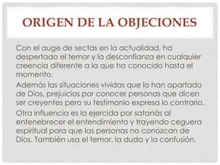 ORIGEN DE LA OBJECIONES 
Con el auge de sectas en la actualidad, ha 
despertado el temor y la desconfianza en cualquier 
creencia diferente a la que ha conocido hasta el 
momento. 
Además las situaciones vividas que lo han apartado 
de Dios, prejuicios por conocer personas que dicen 
ser creyentes pero su testimonio expresa lo contrario. 
Otra influencia es la ejercida por satanás al 
entenebrecer el entendimiento y trayendo ceguera 
espiritual para que las personas no conozcan de 
Dios. También usa el temor, la duda y la confusión. 
 