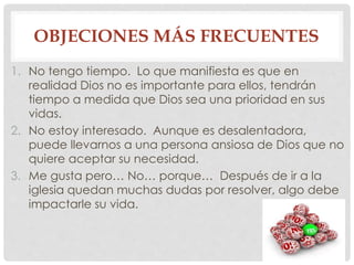 OBJECIONES MÁS FRECUENTES 
1. No tengo tiempo. Lo que manifiesta es que en 
realidad Dios no es importante para ellos, tendrán 
tiempo a medida que Dios sea una prioridad en sus 
vidas. 
2. No estoy interesado. Aunque es desalentadora, 
puede llevarnos a una persona ansiosa de Dios que no 
quiere aceptar su necesidad. 
3. Me gusta pero… No… porque… Después de ir a la 
iglesia quedan muchas dudas por resolver, algo debe 
impactarle su vida. 

