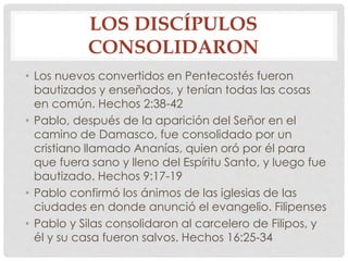 LOS DISCÍPULOS 
CONSOLIDARON 
• Los nuevos convertidos en Pentecostés fueron 
bautizados y enseñados, y tenían todas las cosas 
en común. Hechos 2:38-42 
• Pablo, después de la aparición del Señor en el 
camino de Damasco, fue consolidado por un 
cristiano llamado Ananías, quien oró por él para 
que fuera sano y lleno del Espíritu Santo, y luego fue 
bautizado. Hechos 9:17-19 
• Pablo confirmó los ánimos de las iglesias de las 
ciudades en donde anunció el evangelio. Filipenses 
• Pablo y Silas consolidaron al carcelero de Filipos, y 
él y su casa fueron salvos. Hechos 16:25-34 
 