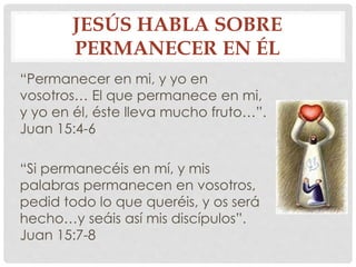 JESÚS HABLA SOBRE 
PERMANECER EN ÉL 
“Permanecer en mi, y yo en 
vosotros… El que permanece en mi, 
y yo en él, éste lleva mucho fruto…”. 
Juan 15:4-6 
“Si permanecéis en mí, y mis 
palabras permanecen en vosotros, 
pedid todo lo que queréis, y os será 
hecho…y seáis así mis discípulos”. 
Juan 15:7-8 
 