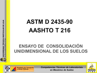 ENSAYO DE CONSOLIDACIÓN
UNIDIMENSIONAL DE LOS SUELOS
ASTM D 2435-90
AASHTO T 216
Competencias Técnicas de Laboratorista
en Mecánica de Suelos
 