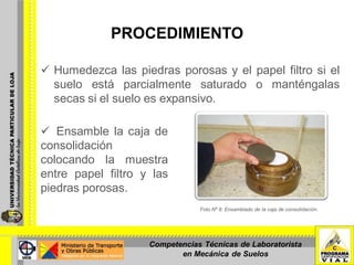 PROCEDIMIENTO
 Humedezca las piedras porosas y el papel filtro si el
suelo está parcialmente saturado o manténgalas
secas si el suelo es expansivo.
 Ensamble la caja de
consolidación
colocando la muestra
entre papel filtro y las
piedras porosas.
Foto Nº 8: Ensamblado de la caja de consolidación.
Competencias Técnicas de Laboratorista
en Mecánica de Suelos
 