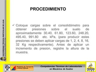 PROCEDIMIENTO
 Coloque cargas sobre el consolidómetro para
obtener presiones sobre el suelo de
aproximadamente 30.40, 61.80, 123.60, 248.20,
495.40, 991.80 etc. kPa, (para producir estas
presiones se deben aplicar cargas de 1, 2, 4, 8, 16,
32 Kg respectivamente). Antes de aplicar un
incremento de presion, registre la altura de la
muestra.
Competencias Técnicas de Laboratorista
en Mecánica de Suelos
 