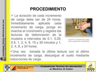 PROCEDIMIENTO
 La duración de cada incremento
de carga debe ser de 24 horas.
Inmediatamente aplicado cada
incremento de carga, ponga en
marcha el cronómetro y registre las
lecturas de deformación de la
muestra a intervalos de 0.1, 0.25,
0.5, 1, 2, 4, 8, 15 y 30 minutos y 1,
2, 4, 8, y 24 horas.
Foto Nº 12: Colocación de cargas
sobre el aparato de consolidación.
Una vez tomada la última lectura con el último
incremento de carga, descargue el suelo mediante
reducciones de carga.
Competencias Técnicas de Laboratorista
en Mecánica de Suelos
 