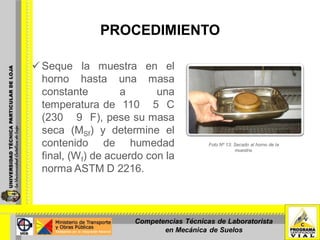 PROCEDIMIENTO
 Seque la muestra en el
horno hasta una masa
constante a una
temperatura de 110 5 C
(230 9 F), pese su masa
seca (MSf) y determine el
contenido de humedad
final, (Wf) de acuerdo con la
norma ASTM D 2216.
Foto Nº 13: Secado al horno de la
muestra.
Competencias Técnicas de Laboratorista
en Mecánica de Suelos
 