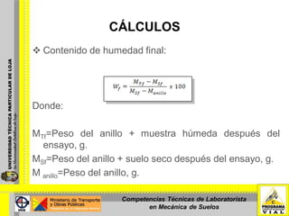 CÁLCULOS
 Contenido de humedad final:
Donde:
MTf=Peso del anillo + muestra húmeda después del
ensayo, g.
MSf=Peso del anillo + suelo seco después del ensayo, g.
M anillo=Peso del anillo, g.
Competencias Técnicas de Laboratorista
en Mecánica de Suelos
 